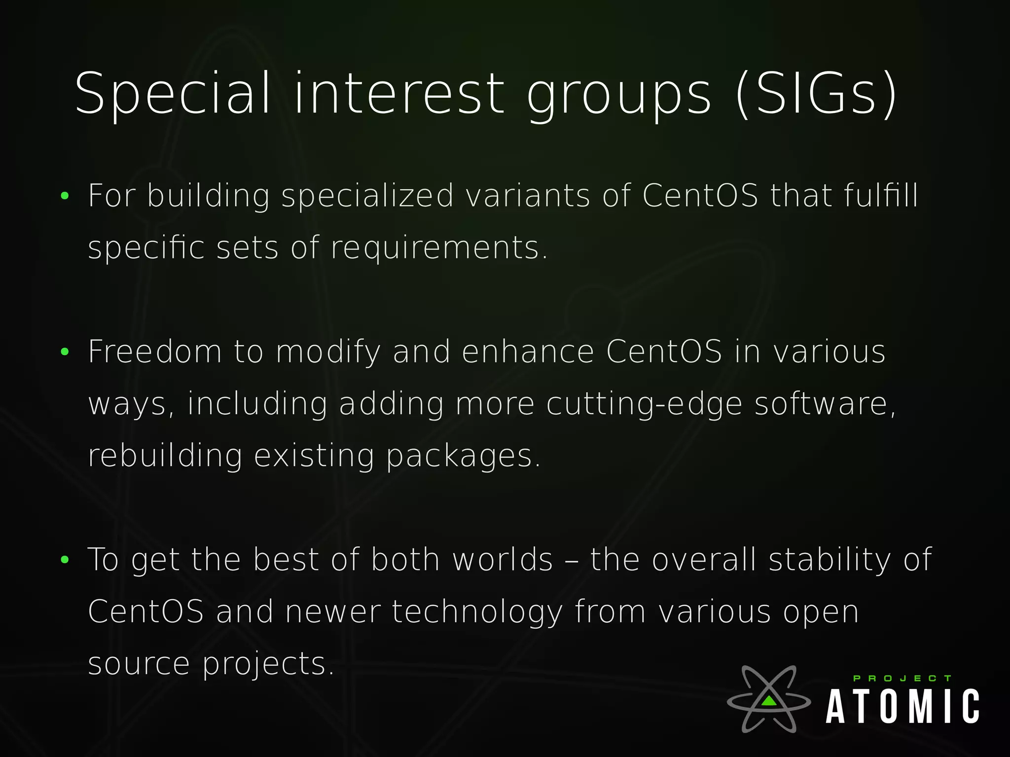 Special interest groups (SIGs)
●
For building specialized variants of CentOS that fulfill
specific sets of requirements.
●
Freedom to modify and enhance CentOS in various
ways, including adding more cutting-edge software,
rebuilding existing packages.
●
To get the best of both worlds – the overall stability of
CentOS and newer technology from various open
source projects.
 