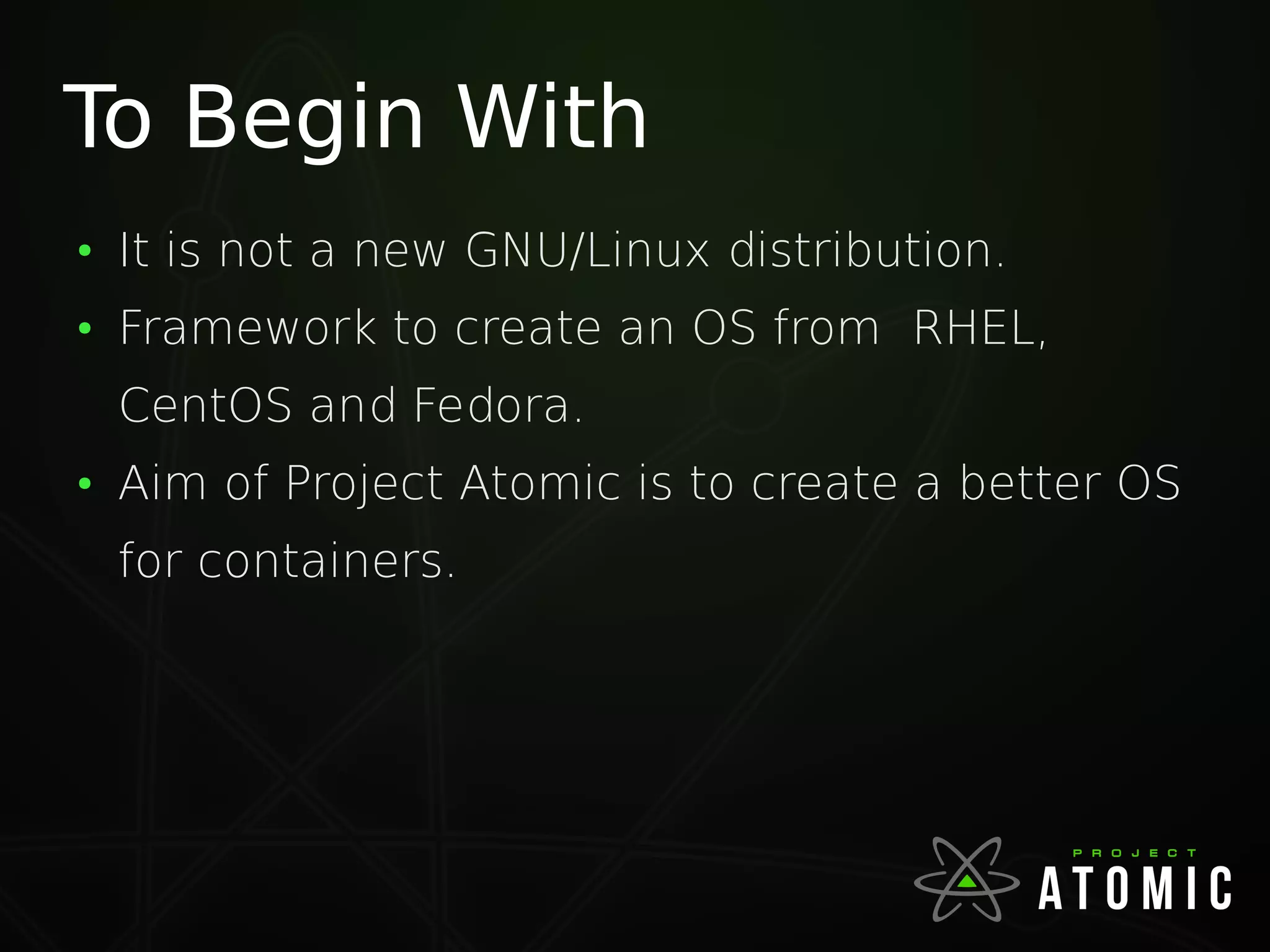 To Begin With
●
It is not a new GNU/Linux distribution.
●
Framework to create an OS from RHEL,
CentOS and Fedora.
●
Aim of Project Atomic is to create a better OS
for containers.
 