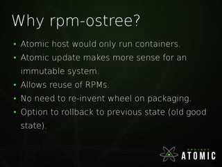 Why rpm-ostree?
●
Atomic host would only run containers.
●
Atomic update makes more sense for an
immutable system.
●
Allows reuse of RPMs.
●
No need to re-invent wheel on packaging.
●
Option to rollback to previous state (old good
state).
 