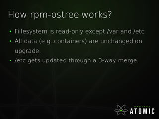 How rpm-ostree works?
●
Fiilesystem is read-only except /var and /etc
●
All data (e.g. containers) are unchanged on
upgrade.
●
/etc gets updated through a 3-way merge.
 