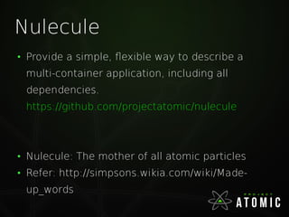 Nulecule
●
Provide a simple, flexible way to describe a
multi-container application, including all
dependencies.
https://github.com/projectatomic/nulecule
●
Nulecule: The mother of all atomic particles
●
Refer: http://simpsons.wikia.com/wiki/Made-
up_words
 