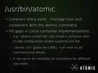 /usr/bin/atomic
●
Coherent entry point : manage host and
containers with the atomic command.
●
Fill gaps in Linux container implementations.
– e.g. “atomic install foo” can install a container with
its k8s configuration and/or systemd unit file.
– “atomic run” grabs the LABEL “run” with its all
command line details.
– It can serve as metadata for containers for different
use cases
 