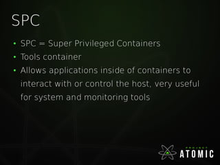 SPC
●
SPC = Super Privileged Containers
●
Tools container
●
Allows applications inside of containers to
interact with or control the host, very useful
for system and monitoring tools
 