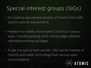 Special interest groups (SIGs)
●
For building specialized variants of CentOS that fulfill
specific sets of requirements.
●
Freedom to modify and enhance CentOS in various
ways, including adding more cutting-edge software,
rebuilding existing packages.
●
To get the best of both worlds – the overall stability of
CentOS and newer technology from various open
source projects.
 