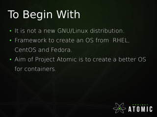 To Begin With
●
It is not a new GNU/Linux distribution.
●
Framework to create an OS from RHEL,
CentOS and Fedora.
●
Aim of Project Atomic is to create a better OS
for containers.
 
