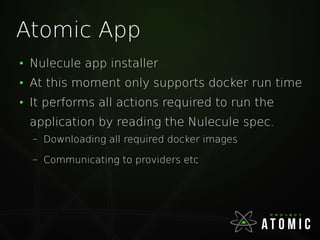Atomic App
●
Nulecule app installer
●
At this moment only supports docker run time
●
It performs all actions required to run the
application by reading the Nulecule spec.
– Downloading all required docker images
– Communicating to providers etc
 