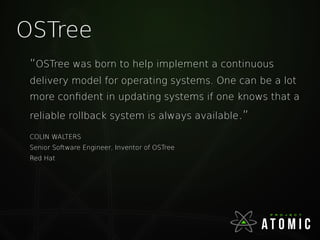 OSTree
“OSTree was born to help implement a continuous
delivery model for operating systems. One can be a lot
more confident in updating systems if one knows that a
reliable rollback system is always available.”
COLIN WALTERS
Senior Software Engineer, Inventor of OSTree
Red Hat
 
