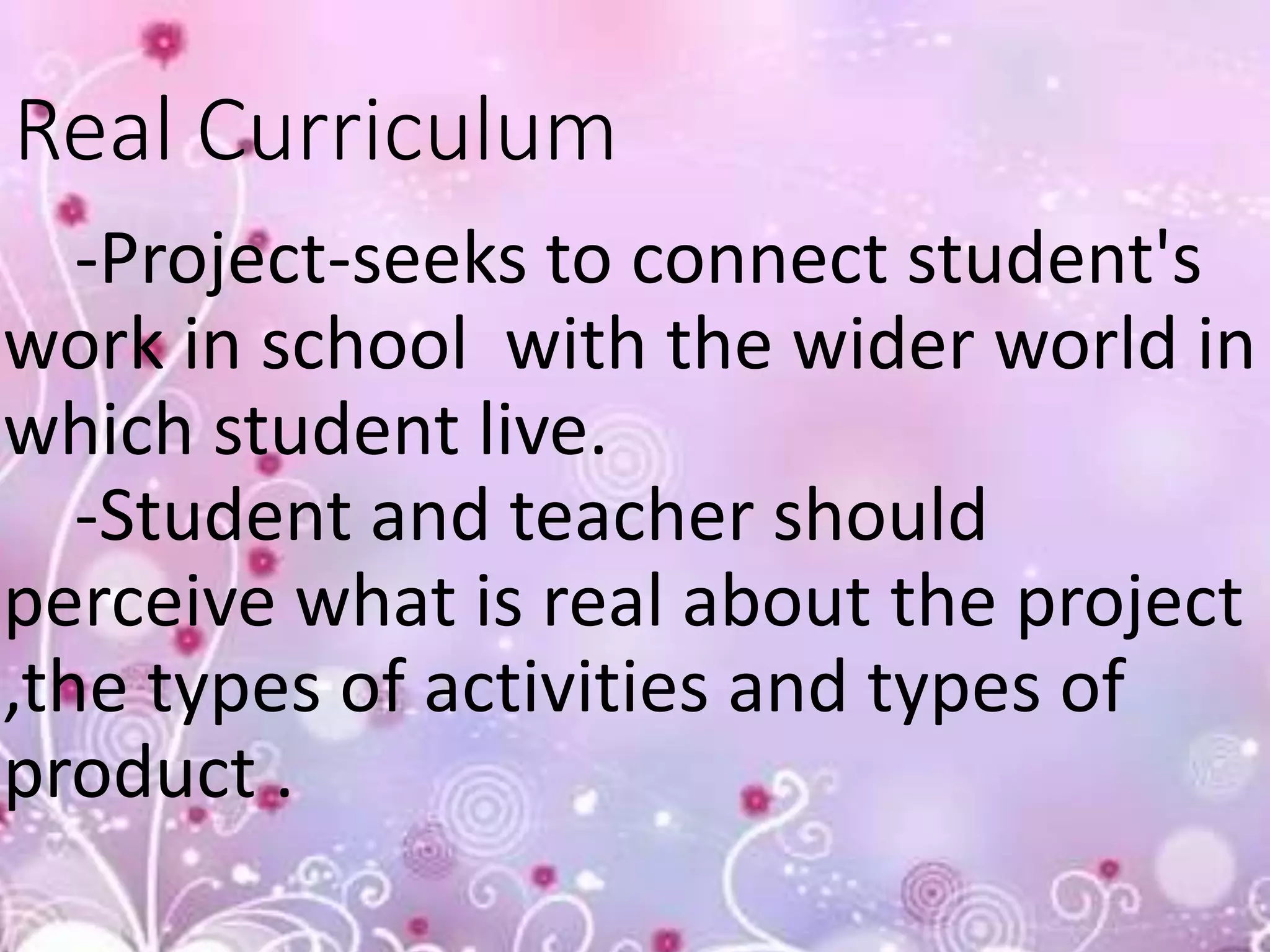 Real Curriculum
-Project-seeks to connect student's
work in school with the wider world in
which student live.
-Student and teacher should
perceive what is real about the project
,the types of activities and types of
product .
 