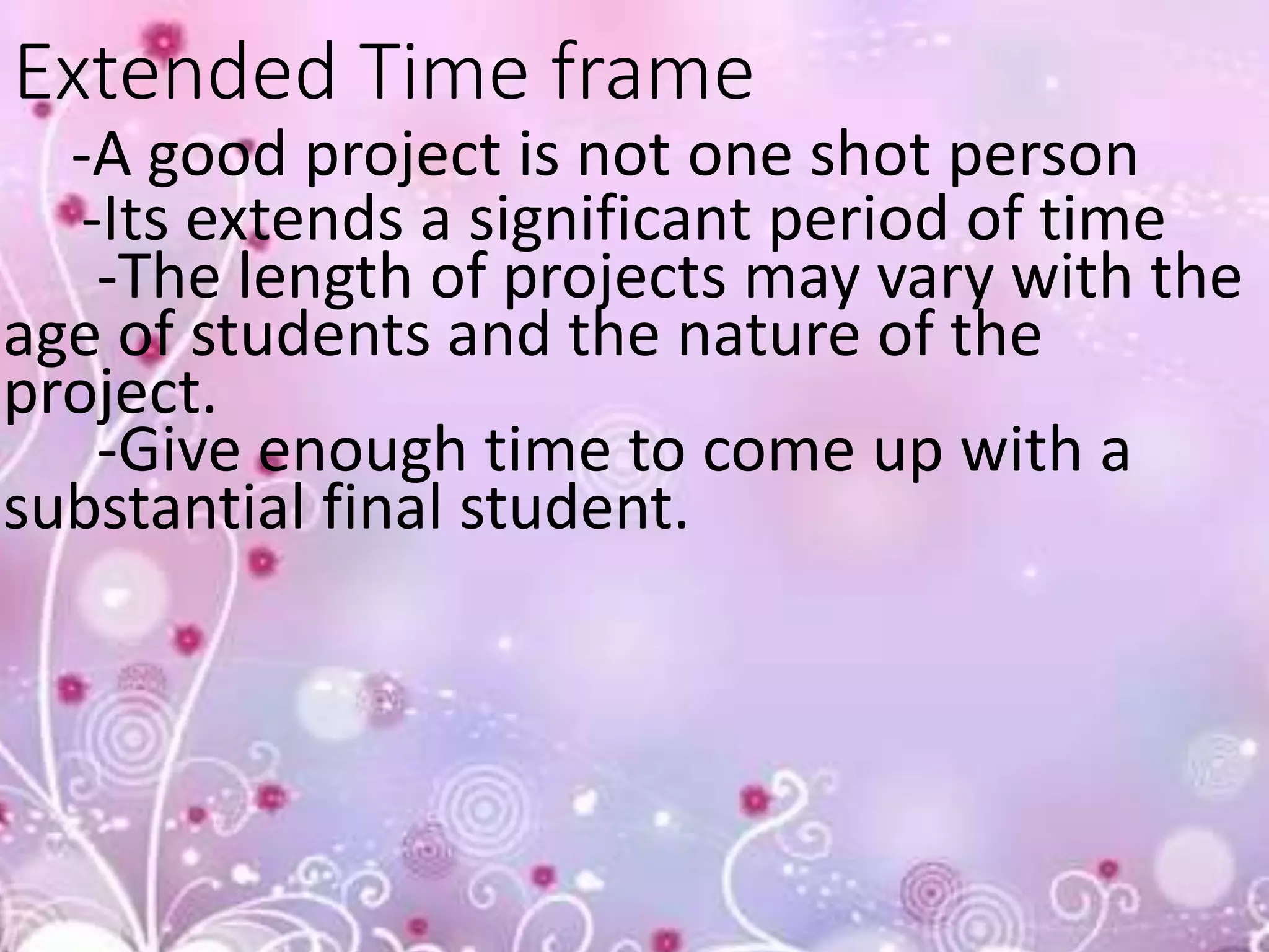 Extended Time frame
-A good project is not one shot person
-Its extends a significant period of time
-The length of projects may vary with the
age of students and the nature of the
project.
-Give enough time to come up with a
substantial final student.
 