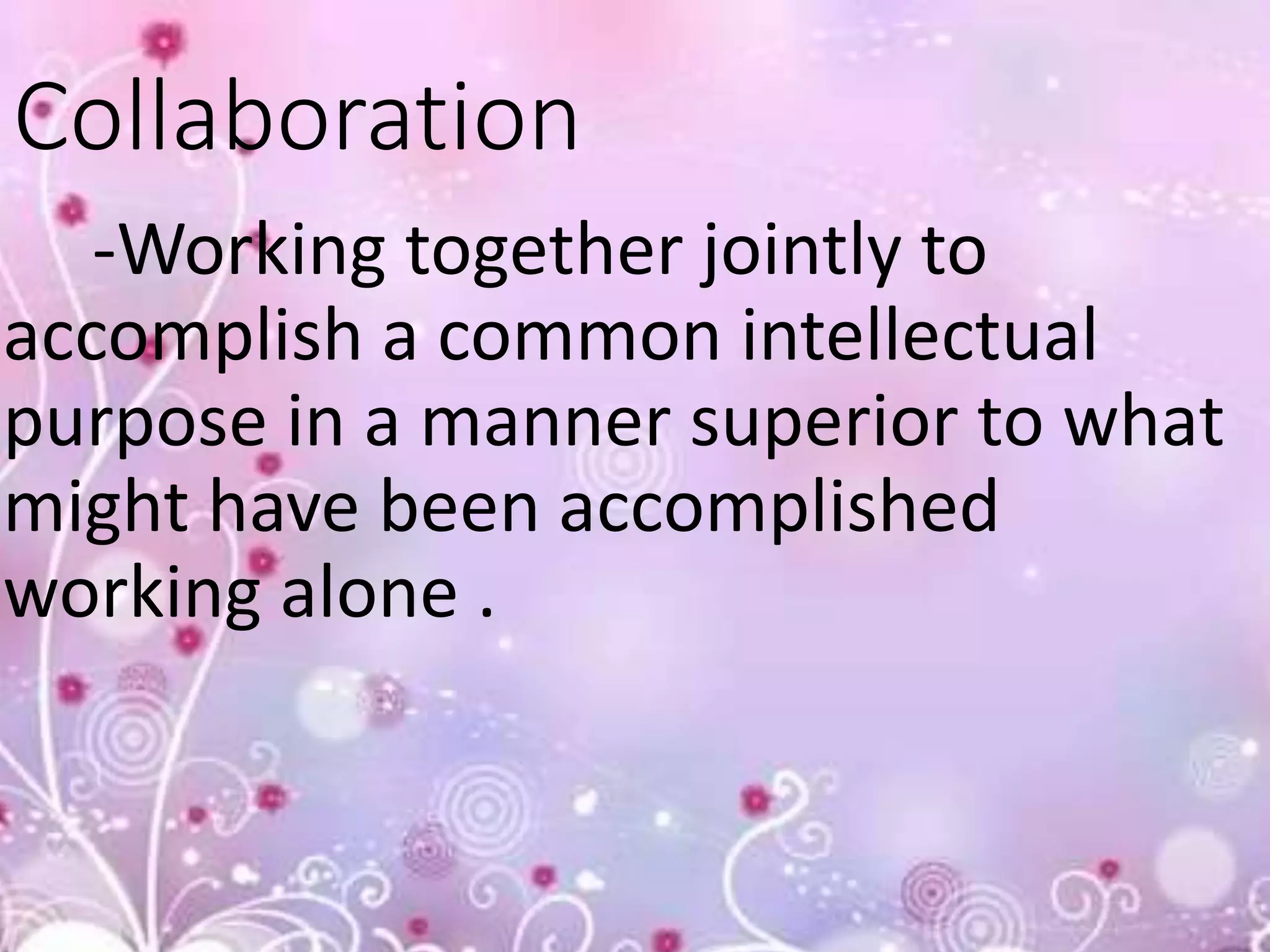 Collaboration
-Working together jointly to
accomplish a common intellectual
purpose in a manner superior to what
might have been accomplished
working alone .
 