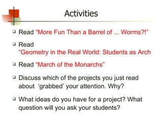 Read  “More Fun Than a Barrel of ... Worms?!” Read  “Geometry in the Real World: Students as Architects” Read  “March of the Monarchs” Discuss which of the projects you just read about  ‘grabbed’ your attention. Why? What ideas do you have for a project? What question will you ask your students? Activities 