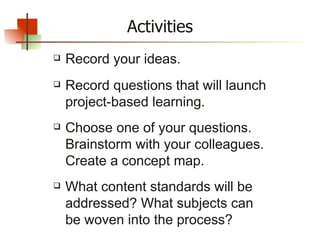Record your ideas. Record questions that will launch project-based learning. Choose one of your questions. Brainstorm with your colleagues. Create a concept map. What content standards will be addressed? What subjects can be woven into the process?  Activities 