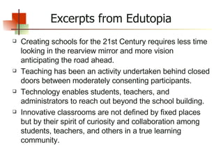 Creating schools for the 21st Century requires less time looking in the rearview mirror and more vision anticipating the road ahead. Teaching has been an activity undertaken behind closed doors between moderately consenting participants. Technology enables students, teachers, and administrators to reach out beyond the school building. Innovative classrooms are not defined by fixed places but by their spirit of curiosity and collaboration among students, teachers, and others in a true learning community. Excerpts from Edutopia 