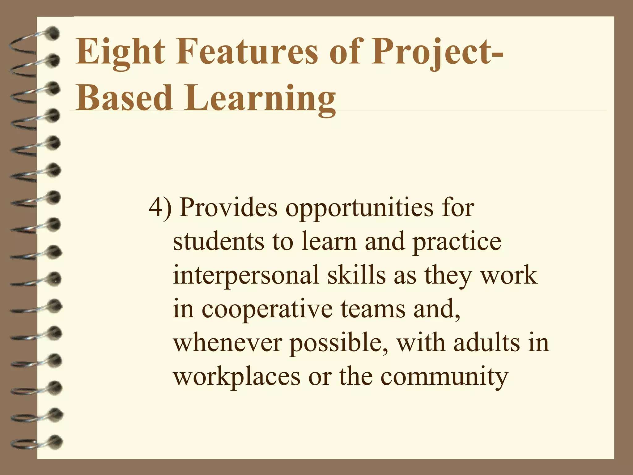 Eight Features of Project-Based Learning 4) Provides opportunities for students to learn and practice interpersonal skills as they work in cooperative teams and, whenever possible, with adults in workplaces or the community
