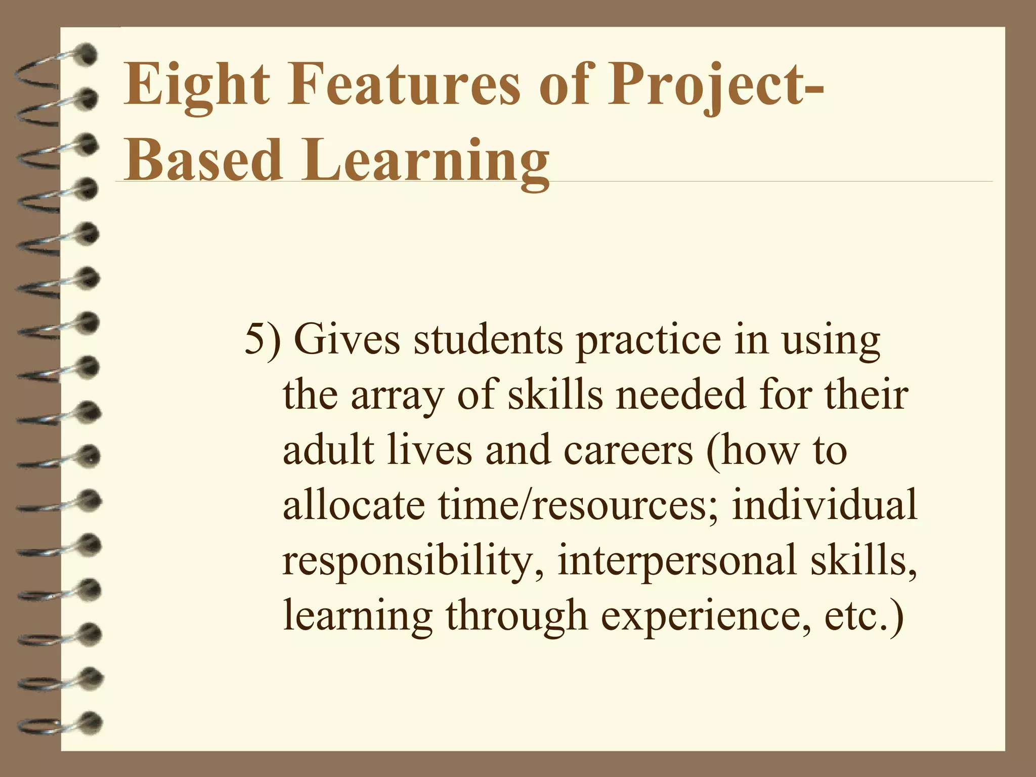 Eight Features of Project-Based Learning 5) Gives students practice in using the array of skills needed for their adult lives and careers (how to allocate time/resources; individual responsibility, interpersonal skills, learning through experience, etc.)