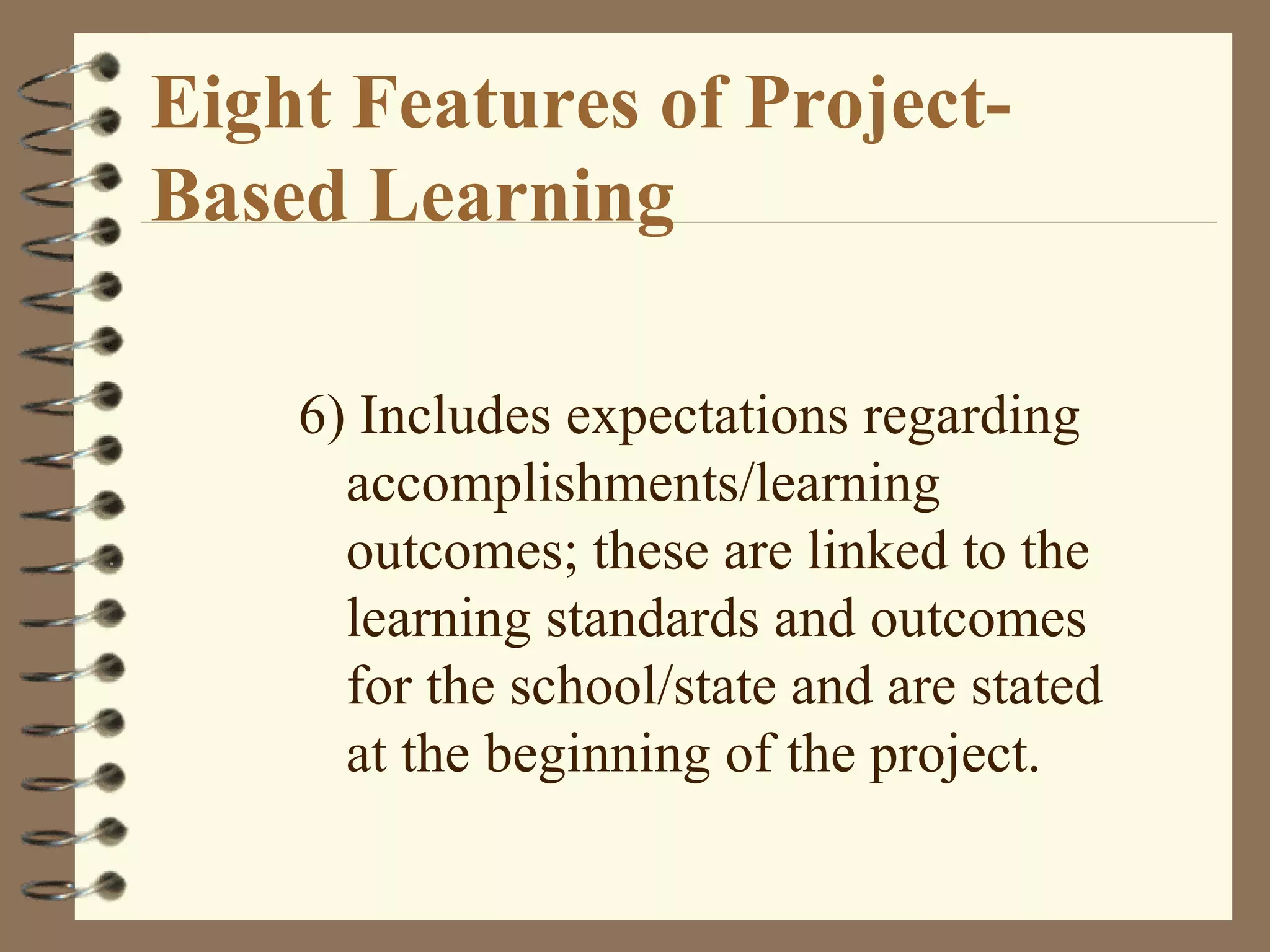 Eight Features of Project-Based Learning 6) Includes expectations regarding accomplishments/learning outcomes; these are linked to the learning standards and outcomes for the school/state and are stated at the beginning of the project.