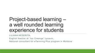 Project-based learning –
a well rounded learning
experience for students
LILIANA NEDERITA,
English teacher at “Ion Creanga” Lyceum,
National consultant for eTwinning Plus program in Moldova
 