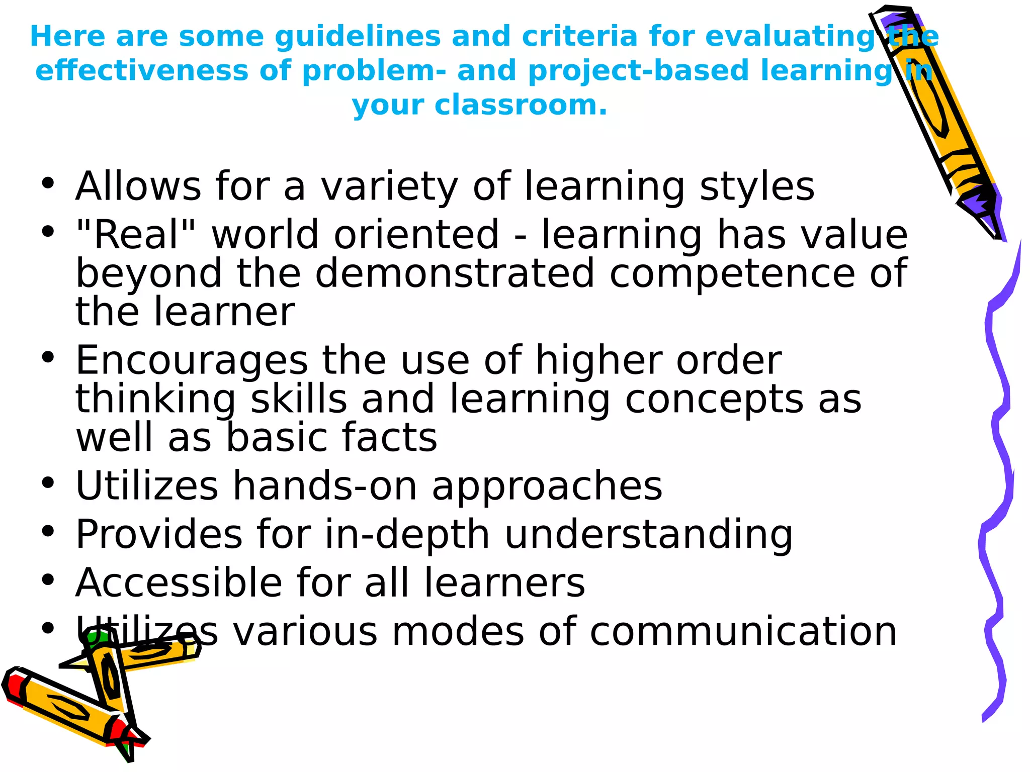 Here are some guidelines and criteria for evaluating the
effectiveness of problem- and project-based learning in
your classroom.
• Allows for a variety of learning styles
• "Real" world oriented - learning has value
beyond the demonstrated competence of
the learner
• Encourages the use of higher order
thinking skills and learning concepts as
well as basic facts
• Utilizes hands-on approaches
• Provides for in-depth understanding
• Accessible for all learners
• Utilizes various modes of communication
 