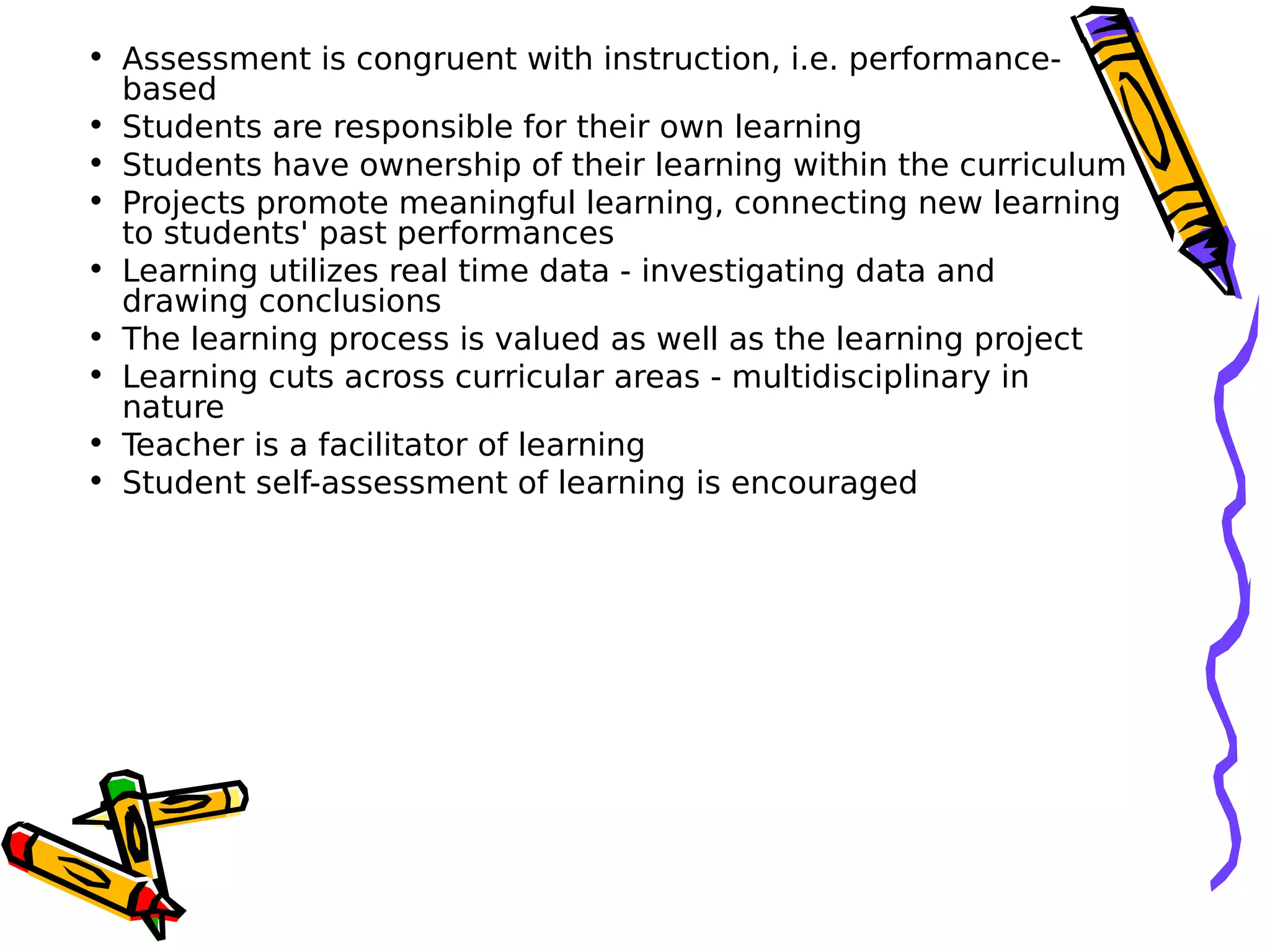 • Assessment is congruent with instruction, i.e. performance-
based
• Students are responsible for their own learning
• Students have ownership of their learning within the curriculum
• Projects promote meaningful learning, connecting new learning
to students' past performances
• Learning utilizes real time data - investigating data and
drawing conclusions
• The learning process is valued as well as the learning project
• Learning cuts across curricular areas - multidisciplinary in
nature
• Teacher is a facilitator of learning
• Student self-assessment of learning is encouraged
 
