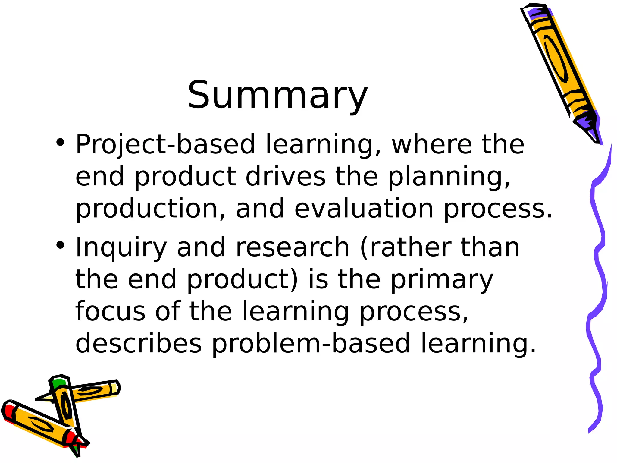 Summary
• Project-based learning, where the
end product drives the planning,
production, and evaluation process.
• Inquiry and research (rather than
the end product) is the primary
focus of the learning process,
describes problem-based learning.
 