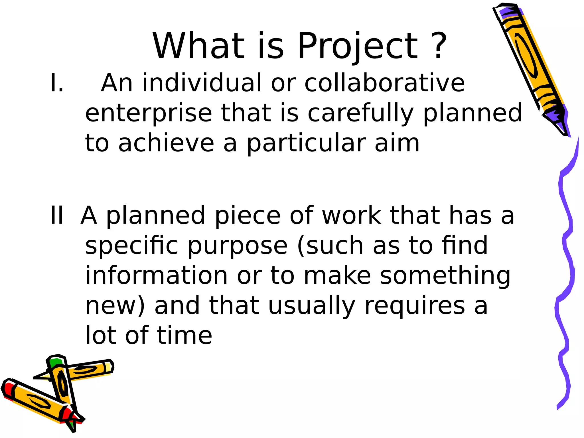 What is Project ?
I. An individual or collaborative
enterprise that is carefully planned
to achieve a particular aim
II A planned piece of work that has a
specific purpose (such as to find
information or to make something
new) and that usually requires a
lot of time
 