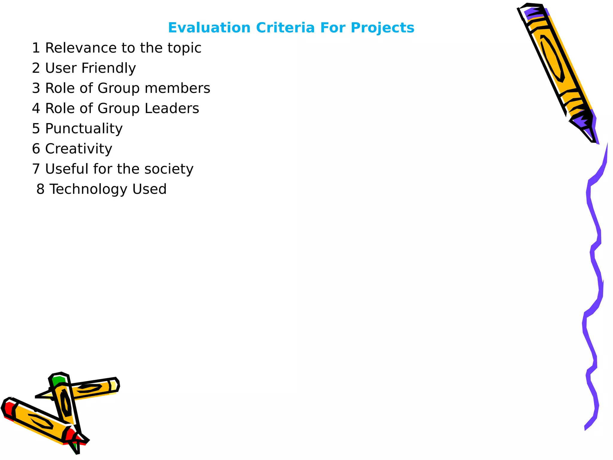 Evaluation Criteria For Projects
1 Relevance to the topic      
2 User Friendly      
3 Role of Group members      
4 Role of Group Leaders  
5 Punctuality
6 Creativity   
7 Useful for the society
8 Technology Used
•      
 