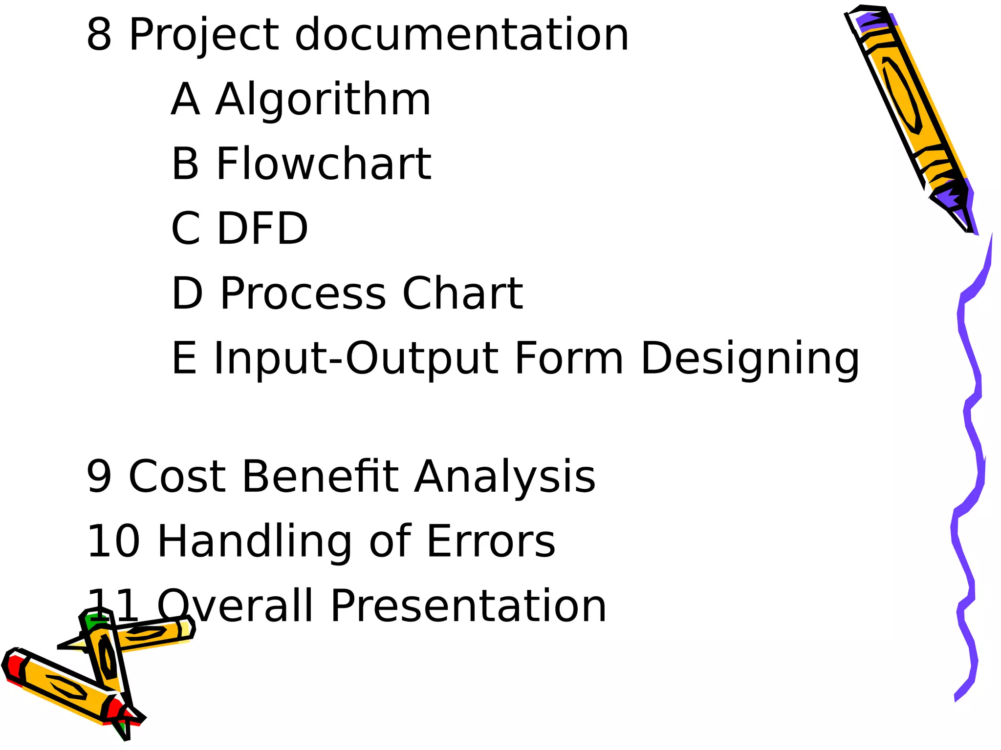 8 Project documentation        
A Algorithm      
B Flowchart      
C DFD      
D Process Chart
E Input-Output Form Designing
   
9 Cost Benefit Analysis      
10 Handling of Errors      
11 Overall Presentation
 
