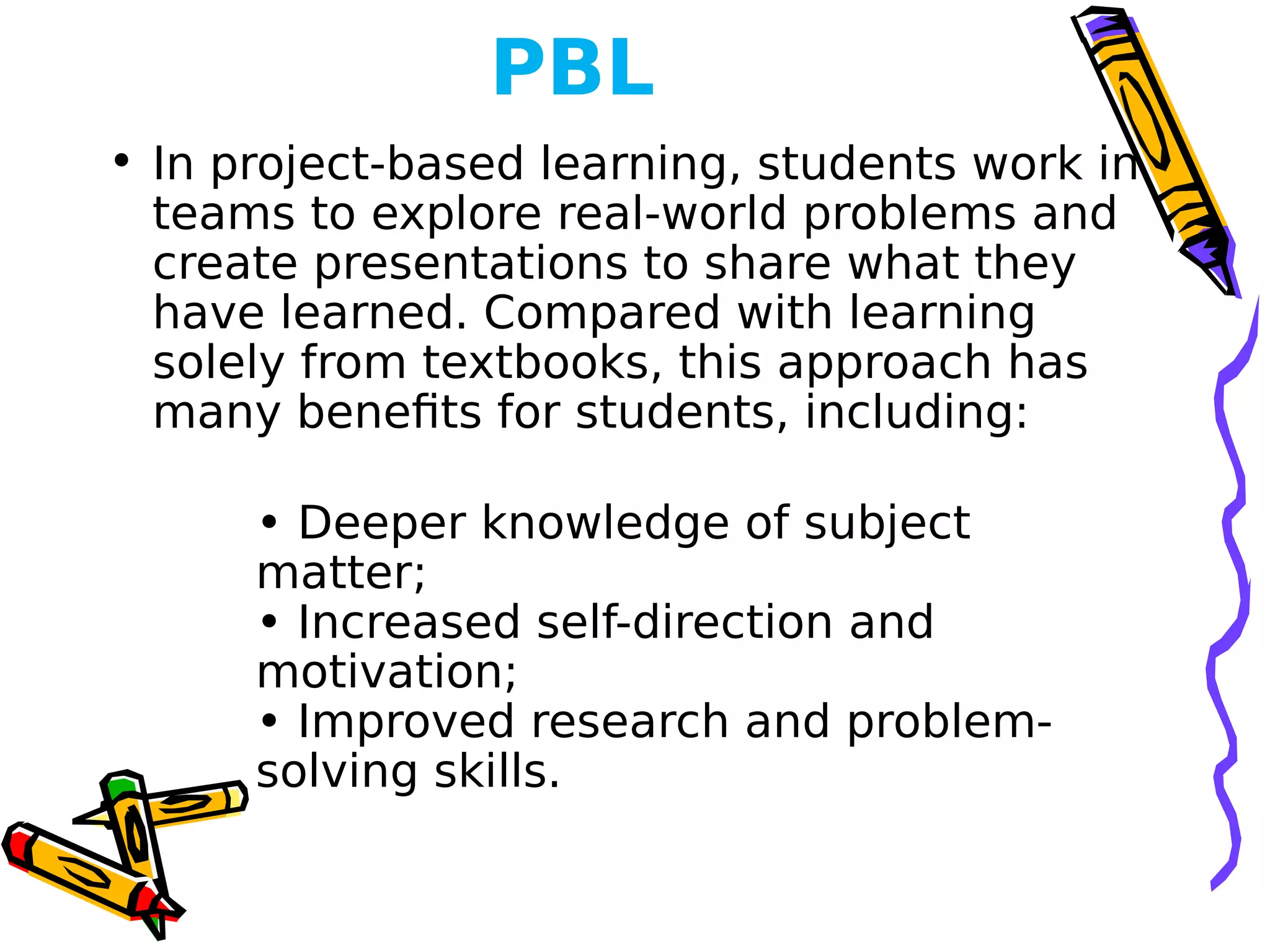 PBL
• In project-based learning, students work in
teams to explore real-world problems and
create presentations to share what they
have learned. Compared with learning
solely from textbooks, this approach has
many benefits for students, including:
• Deeper knowledge of subject
matter;
• Increased self-direction and
motivation;
• Improved research and problem-
solving skills.
 