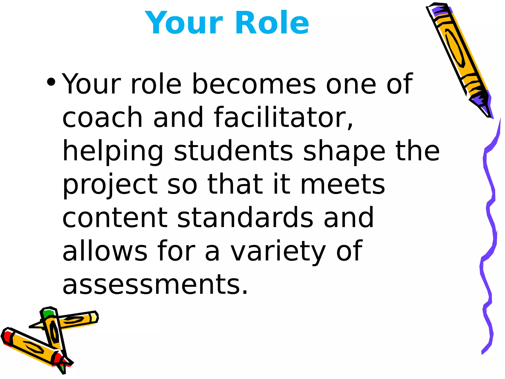 Your Role
•Your role becomes one of
coach and facilitator,
helping students shape the
project so that it meets
content standards and
allows for a variety of
assessments.
 