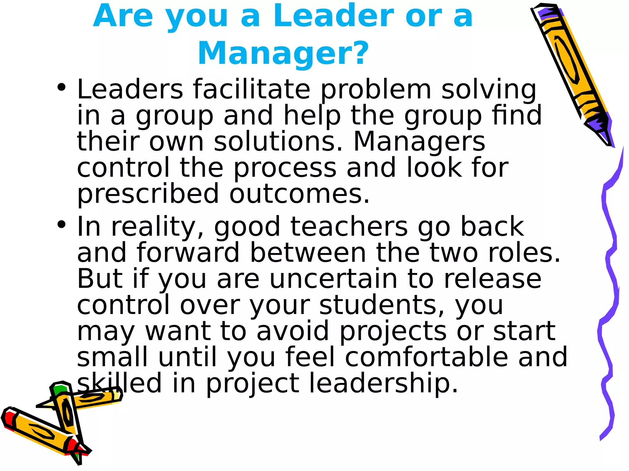 Are you a Leader or a
Manager?
• Leaders facilitate problem solving
in a group and help the group find
their own solutions. Managers
control the process and look for
prescribed outcomes.
• In reality, good teachers go back
and forward between the two roles.
But if you are uncertain to release
control over your students, you
may want to avoid projects or start
small until you feel comfortable and
skilled in project leadership.
 