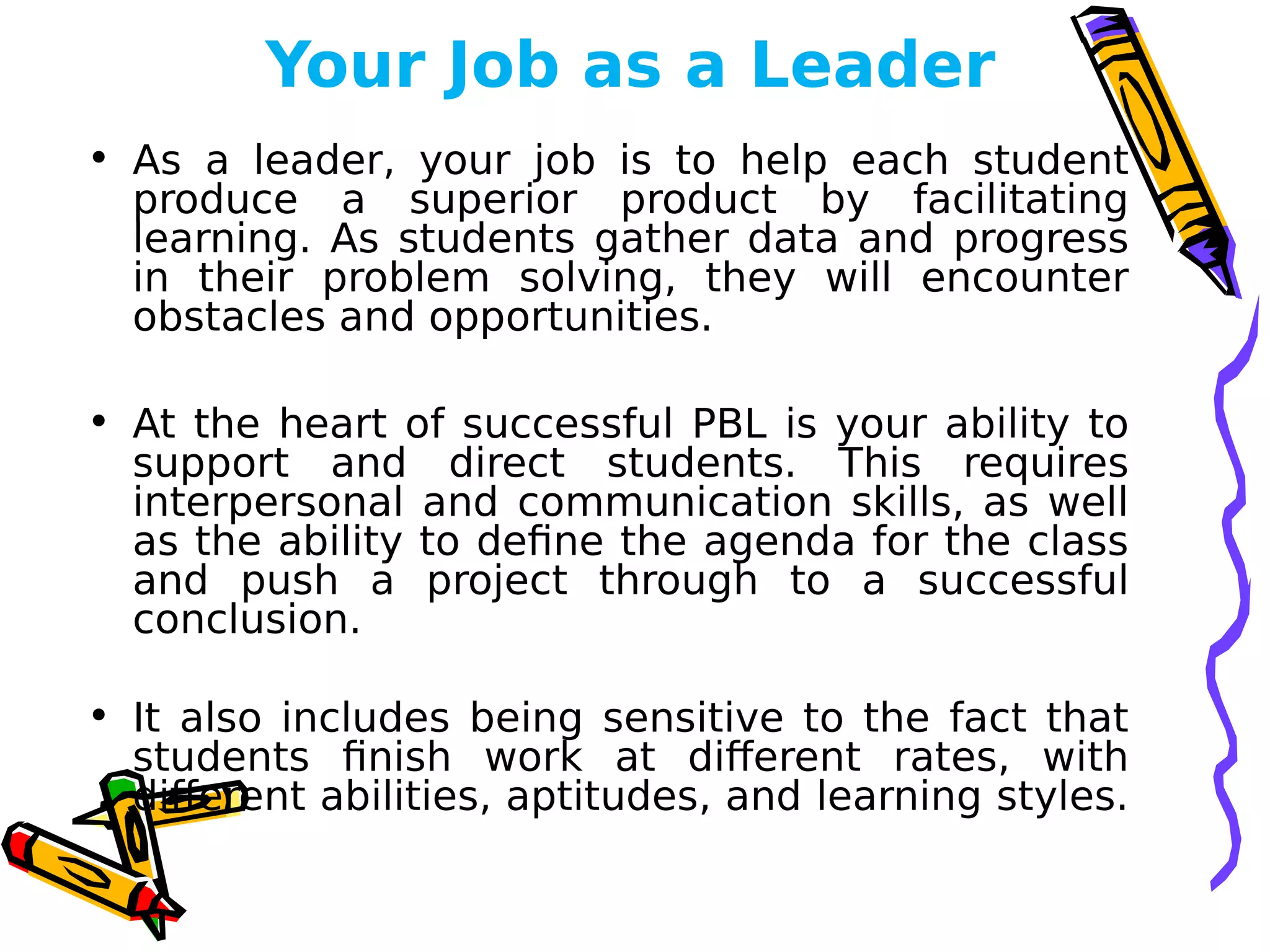 Your Job as a Leader
• As a leader, your job is to help each student
produce a superior product by facilitating
learning. As students gather data and progress
in their problem solving, they will encounter
obstacles and opportunities.
• At the heart of successful PBL is your ability to
support and direct students. This requires
interpersonal and communication skills, as well
as the ability to define the agenda for the class
and push a project through to a successful
conclusion.
• It also includes being sensitive to the fact that
students finish work at different rates, with
different abilities, aptitudes, and learning styles.
 
