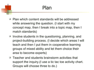 Plan Plan which content standards will be addressed while answering the question. (I start with my concept map, then I break into a topic map, then I match standards) Involve students in the questioning, planning, and project-building process. (I decide which areas I will teach and then I put them in cooperative learning groups of mixed ability and let them choice their area to become experts)  Teacher and students brainstorm activities that support the inquiry.(I use a tic tac toe activity chart. Groups will choose three to do.) 