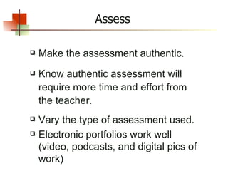 Assess Make the assessment authentic. Know authentic assessment will require more time and effort from the teacher. Vary the type of assessment used. Electronic portfolios work well (video, podcasts, and digital pics of work) 