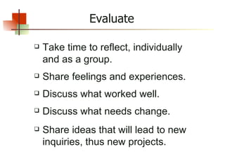 Evaluate Take time to reflect, individually and as a group. Share feelings and experiences. Discuss what worked well. Discuss what needs change. Share ideas that will lead to new inquiries, thus new projects. 