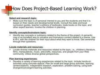 How Does Project-Based Learning Work? Select and research topic: Make sure the topic is of personal interest to you and the students and that it is based on their needs and developmental levels. Consult the state and local curriculum guides, teacher’s editions of textbooks, trade books on the topic, and other expert learners. Involve the children in planning. Identify concepts/brainstorm topic: Identify key concepts or subtopics related to the theme of the project. A semantic map is an excellent way to visualize and brainstorm content related to a theme. Use K-W-L with the children for their input about what they want to know. Get ownership through their questions.  Locate materials and resources: Locate diverse materials and resources related to the topic, i.e., children’s literature, films, manipulatives, music, arts/crafts, resources, and people from your Web community. Utilize diverse global perspectives.   Plan learning experiences: Develop a variety of learning experiences related to the topic. Include hands-on activities using concrete objects. Plan for small and large group activities, learning centers/stations, independent research, exploration, problem-solving, using both divergent/convergent learning activities. 