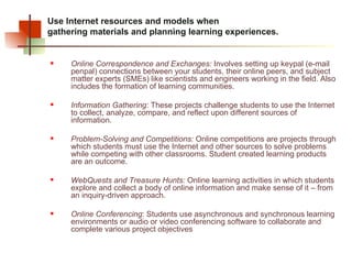 Use Internet resources and models when  gathering materials and planning learning experiences.  Online Correspondence and Exchanges:  Involves setting up keypal (e-mail penpal) connections between your students, their online peers, and subject matter experts (SMEs) like scientists and engineers working in the field. Also includes the formation of learning communities. Information Gathering:  These projects challenge students to use the Internet to collect, analyze, compare, and reflect upon different sources of information. Problem-Solving and Competitions:  Online competitions are projects through which students must use the Internet and other sources to solve problems while competing with other classrooms. Student created learning products are an outcome. WebQuests and Treasure Hunts:  Online learning activities in which students explore and collect a body of online information and make sense of it – from an inquiry-driven approach.  Online Conferencing : Students use asynchronous and synchronous learning environments or audio or video conferencing software to collaborate and complete various project objectives 