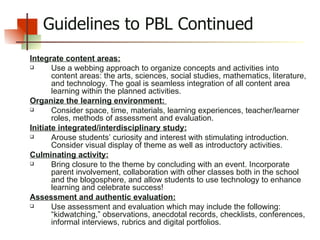 Guidelines to PBL Continued Integrate content areas: Use a webbing approach to organize concepts and activities into content areas: the arts, sciences, social studies, mathematics, literature, and technology. The goal is seamless integration of all content area learning within the planned activities. Organize the learning environment:  Consider space, time, materials, learning experiences, teacher/learner roles, methods of assessment and evaluation. Initiate integrated/interdisciplinary study: Arouse students’ curiosity and interest with stimulating introduction. Consider visual display of theme as well as introductory activities.  Culminating activity: Bring closure to the theme by concluding with an event. Incorporate parent involvement, collaboration with other classes both in the school and the blogosphere, and allow students to use technology to enhance learning and celebrate success! Assessment and authentic evaluation: Use assessment and evaluation which may include the following: “kidwatching,” observations, anecdotal records, checklists, conferences, informal interviews, rubrics and digital portfolios. 