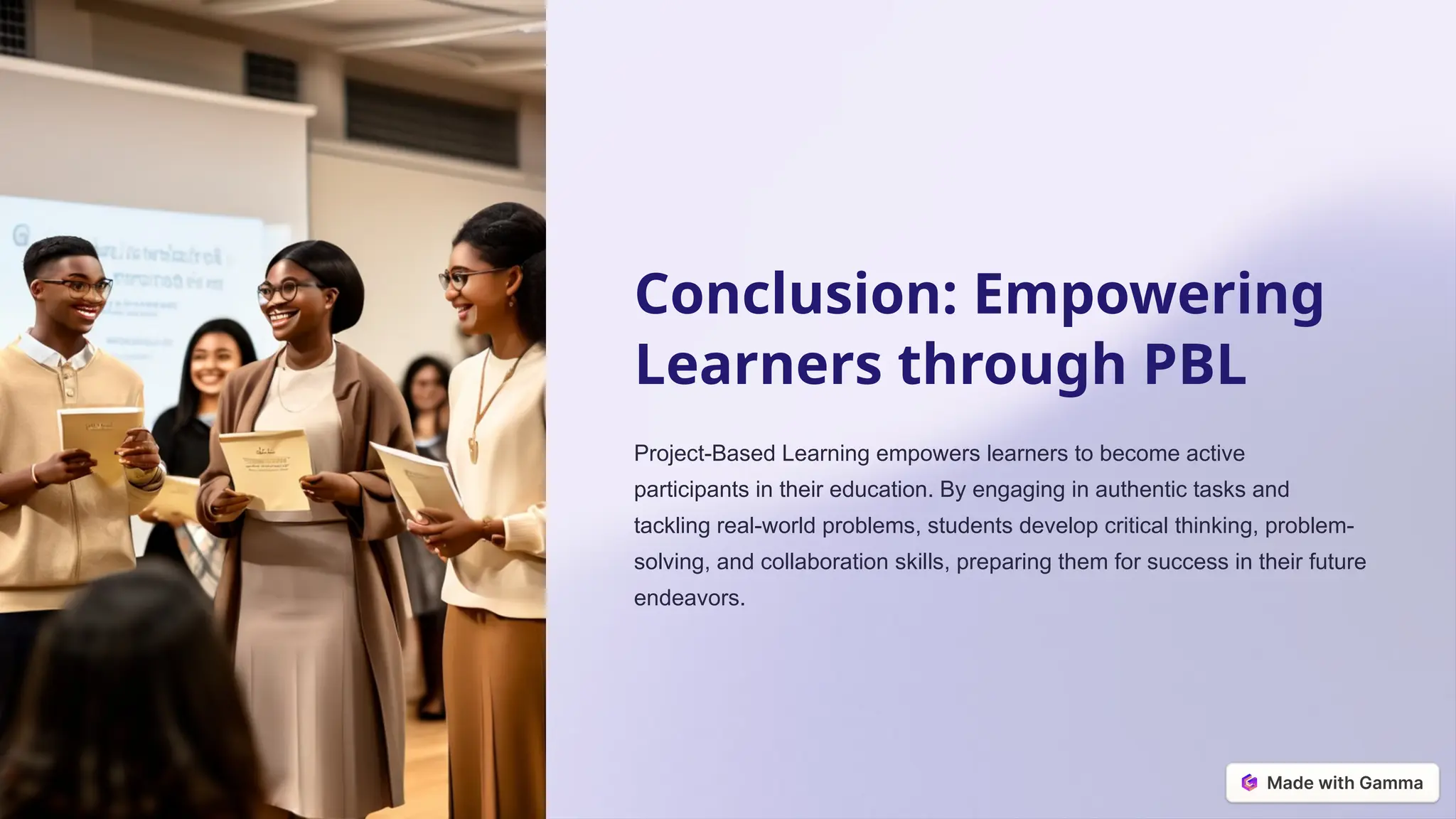 Conclusion: Empowering
Learners through PBL
Project-Based Learning empowers learners to become active
participants in their education. By engaging in authentic tasks and
tackling real-world problems, students develop critical thinking, problem-
solving, and collaboration skills, preparing them for success in their future
endeavors.
 
