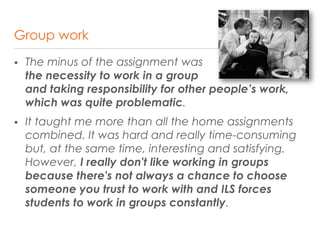 Group work
 The minus of the assignment was
the necessity to work in a group
and taking responsibility for other people’s work,
which was quite problematic.
 It taught me more than all the home assignments
combined. It was hard and really time-consuming
but, at the same time, interesting and satisfying.
However, I really don't like working in groups
because there's not always a chance to choose
someone you trust to work with and ILS forces
students to work in groups constantly.
 