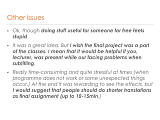 Other issues
 Ok, though doing stuff useful for someone for free feels
stupid
 It was a great idea. But I wish the final project was a part
of the classes. I mean that it would be helpful if you,
lecturer, was present while our facing problems when
subtitling.
 Really time-consuming and quite stressful at times (when
programme does not work or some unexpected things
occur.) At the end it was rewarding to see the effects, but
I would suggest that people should do shorter translations
as final assignment (up to 10-15min.)
 