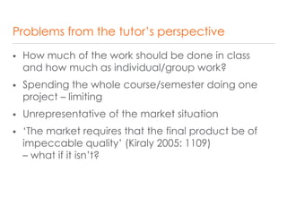 Problems from the tutor’s perspective
 How much of the work should be done in class
and how much as individual/group work?
 Spending the whole course/semester doing one
project – limiting
 Unrepresentative of the market situation
 ‘The market requires that the final product be of
impeccable quality’ (Kiraly 2005: 1109)
– what if it isn’t?
 