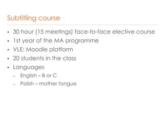 Subtitling course
 30 hour (15 meetings) face-to-face elective course
 1st year of the MA programme
 VLE: Moodle platform
 20 students in the class
 Languages
– English – B or C
– Polish – mother tongue
 