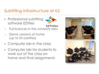 Subtitling infrastructure at ILS
 Professional subtitling
software EZTitles
– Full licences in the university labs
– Demo versions at home
(up to 25 subtitles)
 Computer lab in the class
 Computer lab for students to
work out of the class on
home and final assignments
 