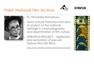 Polish National Film Archive
 PL: Filmoteka Narodowa
 State cultural institution that aims
to protect of the national
heritage in cinematography
and dissemination of film culture
 NITROFILM PROJECT – digitisation
and restoration of pre-war
feature films (43 films)
http://www.nitrofilm.pl/strona/lang:en/index.html
 