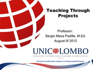 Teaching Through
                Projects


                   Professor:
           Sergio Meza Padilla, M.Ed.
                 August 0f 2012




¡Formamos profesionales bilingües con Responsabilidad Social!
 