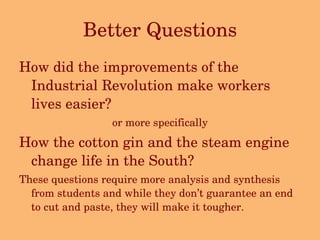 Better Questions How did the improvements of the Industrial Revolution make workers lives easier? or more specifically How the cotton gin and the steam engine change life in the South? These questions require more analysis and synthesis from students and while they don’t guarantee an end to cut and paste, they will make it tougher. 