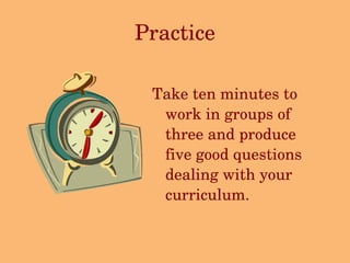 Practice Take ten minutes to work in groups of three and produce five good questions dealing with your curriculum. 