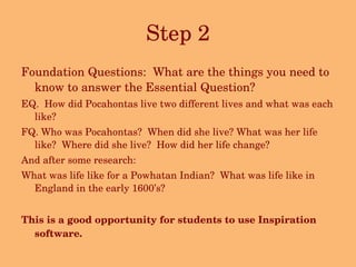 Step 2 Foundation Questions:  What are the things you need to know to answer the Essential Question?  EQ.  How did Pocahontas live two different lives and what was each like? FQ. Who was Pocahontas?  When did she live? What was her life like?  Where did she live?  How did her life change? And after some research: What was life like for a Powhatan Indian?  What was life like in England in the early 1600’s? This is a good opportunity for students to use Inspiration software. 