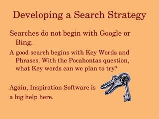 Developing a Search Strategy Searches do not begin with Google or Bing. A good search begins with Key Words and Phrases. With the Pocahontas question, what Key words can we plan to try? Again, Inspiration Software is  a big help here. 
