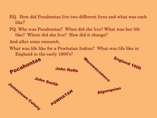 EQ.  How did Pocahontas live two different lives and what was each like? FQ. Who was Pocahontas?  When did she live? What was her life like?  Where did she live?  How did it change? And after some research, What was life like for a Powhatan Indian?  What was life like in England in the early 1600’s? Pocahontas POWHATAN England 1600 John Rolfe Algonquian John Smith Werowocomoco  Jamestown Colony 